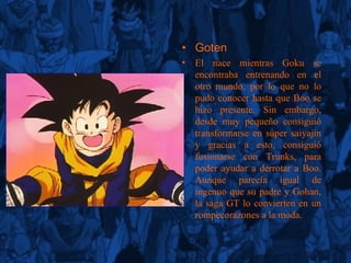 Go te n El nace mientras Goku se encontraba entrenando en el otro mundo, por lo que no lo pudo conocer hasta que Boo se hizo presente. Sin embargo, desde muy pequeño consiguió transformarse en súper saiyajin y gracias a esto, consiguió fusionarse con Trunks, para poder ayudar a derrotar a Boo. Aunque parecía igual de ingenuo que su padre y Gohan, la saga GT lo convierten en un rompecorazones a la moda. 