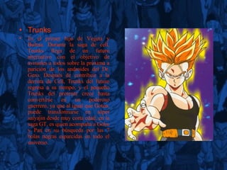T r unks Es el primer hijo de Vegeta y Bulma. Durante la saga de cell, Trunks llega de un futuro alternativo con el objetivo de avisarles a todos sobre la próxima a parición de los androides del Dr. Gero. Después de contribuir a la derrota de Cell, Trunks del futuro regresa a su tiempo, y el pequeño Trunks del presente crece hasta convertirse en un poderoso guerrero, ya que al igual que Goten, puede transformarse en súper saiyajin desde muy corta edad, en la saga GT, es quien acompaña a Goku y Pan en su búsqueda por las 7 bolas negras esparcidas en todo el universo. 