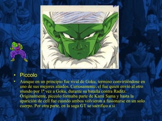 Piccolo Aunque en un principio fue rival de Goku, termino convirtiéndose en uno de sus mejores aliados. Curiosamente, el fue quien envió al otro mundo por 1ª vez a Goku, durante su batalla contra Raditz. Originalmente, piccolo formaba parte de Kami Sama y hasta la aparición de cell fue cuando ambos volvieron a fusionarse en un solo cuerpo. Por otra parte, en la saga GT se sacrifico a si  