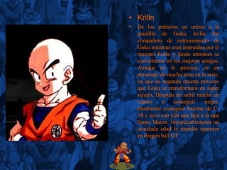 Krilin De los primeros en unirse a la pandilla de Goku, krilin fue compañero de entrenamiento de Goku mientras eran instruidos por el maestro Roshi y desde entonces se convirtieron en los mejores amigos. Aunque no lo parezca, es un personaje de mucho peso en la serie, ya que su segunda muerte provoco que Goku se transformara en súper siyajin. Después de sufrir mucho en cuanto a conseguir mujer, finalmente consiguió hacerse de C-18 y tuvo con ella una hija a la que llamo Maron. Inexplicablemente su avanzada edad le impidió aparecer en dragon ball GT. 