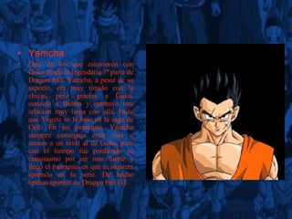 Yamcha Otro de los que estuvieron con Goku desde la legendaria 1ª parte de Dragon ball. Yamcha, a pesar de su aspecto, era muy tímido con la chicas, pero gracias a Goku, conoció a Bulma y mantuvo una relación muy larga con ella, hasta que Vegeta se la bajo en la saga de Cell. En un principio, Yamcha siempre conseguía estar mas o menos a un nivel al de Goku, pero con el tiempo fue perdiendo su entusiasmo por ser mas fuerte y llego el momento en que ni siquiera aparecía en la serie. De hecho apenas aparece en Dragon ball GT. 