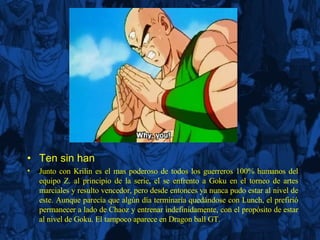Ten sin han Junto con Krilin es el mas poderoso de todos los guerreros 100% humanos del equipo Z. al principio de la serie, el se enfrento a Goku en el torneo de artes marciales y resulto vencedor, pero desde entonces ya nunca pudo estar al nivel de este. Aunque parecía que algún día terminaría quedándose con Lunch, el prefirió permanecer a lado de Chaoz y entrenar indefinidamente, con el propósito de estar al nivel de Goku. El tampoco aparece en Dragon ball GT. 