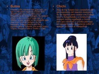 Bulma Gracias a ella, tenemos esta gran serie, ya que es ella quien engatuzó a Goku bien pequeño para que le ayudara con su búsqueda de las bolas d dragón. Su carácter alegre le dio a la seria el toque que el faltaba, ya que siempre se las arreglaba para estar muy cerca del peligro y de los enemigos. Aunque parecia que iba a terminar junto a Yamcha, esta acabó junto a Vegeta, con quien tubo a Trunks y a Bra. Chichi Hija de Og Satan(viejo compañero de entrenamiento del maestro mutenroi). Se las ingenió para casarse con Gokuy tener a Songohanda y a Goten.Esta siempre estaba regañando a Gozan para que estudiara y a Goku para que no ejerciera malas influencias sobre el aunque cn Goten se tranquilizó. 
