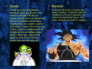 Dende Dende proviene del planeta namek al igual que picolo. Este conoce a Gozan y Krilin en namek cunado estos se encuentran alli en la busqueda de las bolas namekianas y les ayuda a acabar cn Freezer. Cuanco Piccolo se une a Dios, Goku se teletransporta al planeta de los namekianos para pedir a dende que ejerciera el papel de Dios en la Tierra y creara unas nuevas bolas de dragón. Bardock Es el padre de Goku, y el unico que junto al padre de Vegeta fue capaz de enfrentarse a Freezer y oponerse a la destrucción de planeta Vegeta. Este muere sabiendo que Goky le vengaria   
