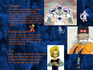 Freezer Freezer es quien destruyó el planeta Vegeta por miedo a que algun guerrero del espacio de la talla de Goku o Vegeta se revelara contra el. También es el causante de la explosión del Planeta Namek aunque Goku Se venga de el explotandolo antes que al planeta. Doctor Gueero Es el unico superviviente del ejercito del lazo rojo al que Goku opuso resistencia y vencio de pequeño. Con intención de matar a Goku, este crea a todos los androides. C 18 Ella y su hermano gemelo destruyen al doctor Güero tras salir a la luz. Posteriormente Celula absorbe a Nº17 y esta se casa con Krilin 