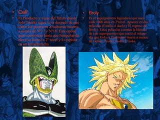 Cell Es Producto y viene del futuro donde solo Trunks sigue vivo después de que todos los guerreros Z hubieran muerto a manos de Nº17 y Nº18. Este opone gran resistencia hasta que Songohanda eleva su fuerza a 2º nivel y lo explota cn un kamehameha  Broly Es el superguerrero legendario que nace cada 1000 años en 2ºnivel. Aparece en dos películas  (Estalla el duelo y El regreso de Broly). Estas peliculas cuentan la historia de este superguerrero que nació el mismo día que Goku  y finalmente muere a manos de Gohan, Trunks, Goten y Goku  