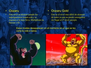Oozaru Este nivel se alcanza cunado los superguerreros tienen cola y se exponen a la luna lleva. Multiplican su fuerzas x10. Oozaru Gold Este es el nivel mas dificl de alcanzar de todos ya que no puede conseguirse sin llegar al 4º nivel saiyajin. Estos niveles desaparecen en el momento en el que se les corta la cola a estos. 