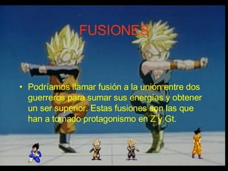 FUSIONES Podríamos llamar fusión a la unión entre dos guerreros para sumar sus energías y obtener un ser superior. Estas fusiones son las que han a tomado protagonismo en Z y Gt. 