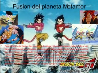 Fusi o n del planeta Metamor Para realizar esta fusión, dos guerreros de altura y fuerza semejantes deben realizar un baile perfectamente sincronizado y sin ninguna equivocación hasta juntar las puntas de sus edos índices. El resultado es un ser muchísimo mas poderoso que los dos anteriores vestido de metamoru. En caso de que el baile no se realice correctamente el resultado será un ser mucho mas débil y desforme. El tiempo que dura es de 30 min. exceptuando el caso de Goku y Vegeta que la realizan en nivel 4.Resultado de este tipo de fusión aparece Gotrunks (Goten y Trunks) y Gogeta (Goku y Vegeta) 