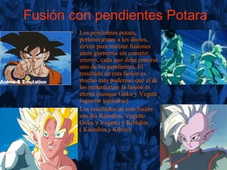 Fusión con pendientes Potara Los pendientes potara, pertenecientes a los dioses, sirven para realizar fusiones entre guerreros sin cometer errores, cada uno debe ponerse uno de los pendientes. El resultado de esta fusión es mucho mas poderoso que el de los metamorusy la fusión es eterna (aunque Goku y Vegeta lograron separarse) Los resultados de esta fusión son Ro Kaioshin, Vegetto Goku y Vegeta) y Kibishin ( Kaioshin y Kibito) 