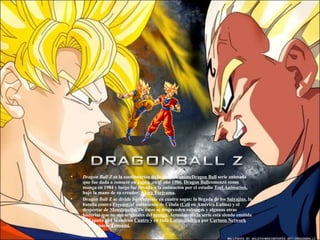 Dragon Ball Z  es la continuación de la serie de  animeDragon Ball  serie animada que fue dada a conocer en  Japón  en el año  1986.   Dragon Ball comenzó como manga en 1984 y luego fue llevada a la animación por el estudio  Toei Animation , bajo la mano de su creador,  Akira Toriyama . Dragon Ball Z se divide básicamente en cuatro sagas: la llegada de los  Saiyajins , la batalla contra  Freezer , el nacimiento de Célula ( Cell  en América Latina) y el despertar de  MonstruoBu.  De éstas se desprenden subsagas y algunas otras historias que no son originales del  manga . Actualmente la serie está siendo emitida en España por la cadena  Cuatro  y en toda  Latinoamérica  por  Cartoon Network  en su espacio  Toonami. 