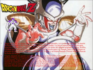 Después  de la batalla épica con los Saiyans, Goku es hospitalizado y se revela que debido a la muerte de Piccolo las bolas del dragón ahora no tienen ningún poder. La única esperanza que tienen para resucitar a sus amigos es traer del planeta Namekusei las bolas del dragón originales. Bulma, Krillin, y Gohan hacen uso de la nave que trajo a la Tierra a Piccolo para ir a Namek, pero cuando llegan se percatan de que no son los únicos que están allí, Vegeta y un tirano llamado Freezer también buscan las bolas de dragón. Vegeta, después de quedar seriamente dañado en su lucha contra Goku y los demás, vuelve al planeta #79 para ser regenerado en un tanque médico especial. Después de completar su recuperación, Vegeta se siente más fuerte que nunca, ya que los Saiyajins tienen la capacidad inusual de alcanzar niveles de energía más alta después de curarse de lesiones serias. Vegeta descubre que su anterior jefe, Freezer, esta en Namekusei para buscar las bolas de dragón y decide irse para Namek para que las bolas del dragón realicen su sueño de obtener la inmortalidad. 