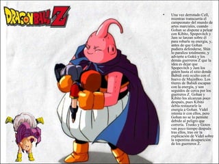 Una vez derrotado Cell, mientras transcurría el campeonato del mundo de artes marciales, cuando Gohan se dispone a pelear con Kibito, Spopovitch y Jam se lanzan sobre él para robarle su energía, y, antes de que Gohan pudiera defenderse, Shin lo paraliza totalmente, y advierte a Gokú y los demás guerreros Z que la idea es dejar que Spopovitch y Jam los guíen hasta el sitio donde Babidi está oculto con el huevo de MajinBoo. Los títeres de Babidi escapan con la energía, y son seguidos de cerca por los guerreros Z. Gohan y Kibito los alcanzan poco después, pues Kibito debía restaurarle la energía a Gohan. Videl intenta ir con ellos, pero Gohan no se lo permite debido al peligro que correría. Trunks y Goten van poco tiempo después tras ellos, tras oír la explicación de Videl sobre la repentina desaparición de los guerreros Z. 