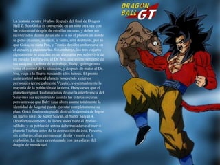 La historia ocurre 10 años después del final de Dragon Ball Z. Son Goku es convertido en un niño otra vez con las esferas del dragón de estrellas oscuras, y deben ser recolectados dentro de un año o si no el planeta en donde se pidió el deseo, es decir, la tierra, será destruida, por lo que Goku, su nieta Pan, y Trunks deciden embarcarse en el espacio y encontrarlas. Sin embargo, los tres viajeros rápidamente se enredan en un diagrama por sobrevivir de un pasado Tsufuru-jin, el Dr. Mu, que quiere vengarse de los saiayins. La fruta de su trabajo, Baby, quien pronto toma el control de la situación, y después de matar al Dr. Mu, viaja a la Tierra buscando a los héroes. Él pronto gana control sobre el planeta poseyendo a ciertos personajes (principalmente Vegeta), y eventualmente la mayoría de la población de la tierra. Baby desea que el planeta original Tsufuru (antes de que la interferencia del Saiayins) sea reconstruido usando las esferas oscuras, pero antes de que Baby (que ahora asume totalmente la identidad de Vegeta) pueda ejecutar completamente su plan, Goku finalmente puede destruirlo después de lograr un nuevo nivel de Super Saiyan, el Super Saiyan 4. Desafortunadamente, la Tierra ahora tiene el destino sellado, y su población entera debe trasladarse al nuevo planeta Tsufuru antes de la destrucción de ésta. Piccoro, sin embargo, elige permanecer detrás y morir en la explosión. La tierra es restaurada con las esferas del dragón de namekusei. 