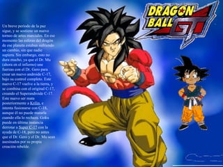 Un breve período de la paz sigue, y se sostiene un nuevo torneo de artes marciales. En ese momento las esferas del dragón de ese planeta estaban sufriendo un cambio, sin que nadie supiera. Sin embargo, esto no dura mucho, ya que el Dr. Mu (ahora en el infierno) une fuerzas con el Dr. Gero para crear un nuevo androide C-17, bajo su control completo. Este nuevo C-17 vuelve a la tierra, y se combina con el original C-17, creando el Superandroide C-17. Este nuevo ser mata posteriormente a  Krilin , e intenta fusionarse con C-18, aunque él no puede matarla cuando ella lo rechaza. Goku puede en última instancia derrotar a  Super C-17  con la ayuda de C-18, pero no antes que el Dr. Gero y el Dr. Mu sean asesinados por su propia creación rebelde. 