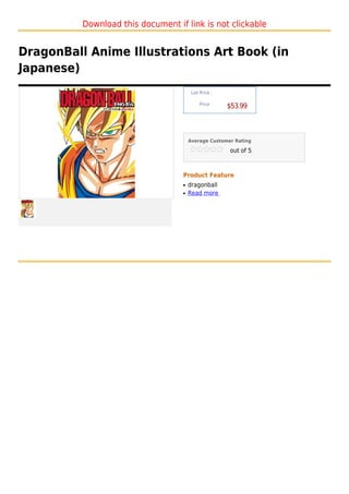 Download this document if link is not clickable


DragonBall Anime Illustrations Art Book (in
Japanese)
                                        List Price :

                                            Price :
                                                       $53.99



                                       Average Customer Rating

                                                       out of 5



                                   Product Feature
                                   q   dragonball
                                   q   Read more
 