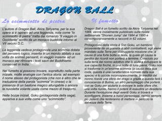 DRAGON BALL
Lo scimmiotto di pietra                                         Il fumetto
L'autore di Dragon Ball, Akira Toriyama, per la sua        Dragon Ball è un fumetto scritto da Akira Toriyama nel
opera si è ispirato ad una leggenda, nota come “lo         1984, venne inizialmente pubblicato sulla rivista
scimmiotto di pietra” tratta dal romanzo “Il viaggio in    settimanale “Shonen Jump” dal 1984 al 1995 e
Occidente” scritto da un monaco buddista intorno al        contemporaneamente a racconti in 62 volumi.
VII secolo D.C.                                            Protagonista della storia è Son Goku, un bambino
                                                           proveniente da un pianeta di abili combattenti, egli viene
La leggenda vedeva protagonista una scimmia dotata
                                                           mandato sulla Terra per distruggerla missione che, a
del pensiero logico, inserita in un mondo abitato a sua    causa di una forte botta in testa, la quale gli causa la
volta da animali pensanti, in viaggio insieme ad un        perdita dei ricordi non porterà a termine. Cresciuto poi
monaco per ritrovare i testi sacri del Buddhismo           sulla terra dal nonno adottivo che lo aiuta a sviluppare le
conservati in India.                                       sue capacità finché, in una notte di luna piena, Goku non
                                                           si trasforma in un'enorme scimmia (a causa della sua
Nel fumetto si possono trovare, soprattutto nella parte    coda, questa è una caratteristica normale della sua
iniziale, molte analogie con l'antica storia: ad esempio   specie) e lo uccide inconsapevolmente. In eredità dal
il nome stesso del protagonista (che non è altro che la    nonno riceve una sfera del drago e grazie a questa farà la
traduzione della parola “scimmia” in cinese) o la          conoscenza di Bulma, un altro personaggio che porterà
presenza di un bastone magico allungabile o ancora         con se Goku per aiutarla a ritrovare le sette sfere che,
la nuvoletta volante usata come mezzo di trasporto.        una volta riunite, hanno il potere di esaudire un desiderio.
                                                           Durante l'evoluzione degli eventi Goku si troverà a
Nelle bozze iniziali, Goku (protagonista della saga),      sconfiggere, insieme a nuovi personaggi, nemici sempre
appariva a sua volta come uno “scimmiotto”.                più potenti che tenteranno di mettere in pericolo la
                                                           salvezza della Terra.
 
