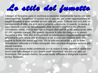 Lo stile del fumetto
I disegni di Toriyama sono in continua evoluzione: inizialmente hanno uno stile
estremamente “fumettoso” e comico ma in seguito, per poter rappresentare al
meglio la trama si sono adattati ad uno stile più serio. Tuttavia non vi è solo un
cambiamento di stile, ma una vera e propria evoluzione, in quanto, a causa di
esercitazione e pratica, ha sviluppato delle tecniche migliori e più efficienti
(ricordiamo, infatti, che ha lavorato a Dragon Ball dall'84 al 95, realizzando oltre
40.000 vignette manga). Per quanto riguarda lo stile dei disegni è lo stesso
Toriyama a dire: “Alla fine di Dragonball mi interessava maggiormente pensare
all'evolversi della storia che al disegno in sé, e così non mettevo nelle mie
pagine la forza che avevo agli inizi. Più la lotta era accanita, e più le linee
diventavano stilizzate e il tratto sincopato. Non mi piace disegnare sempre alla
stessa maniera.
All'inizio non avevo molta confidenza con le scene di lotta, perché in realtà non
avevo mai fatto disegni in cui c'erano molti movimenti; ero più che altro un
illustratore. Per questo motivo, ho avuto molte difficoltà a disegnare il primo
torneo Tenkaichi.
 