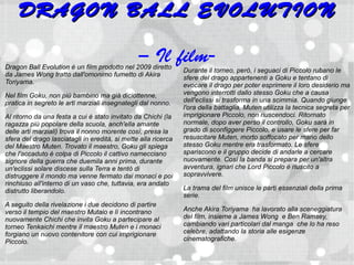 DRAGON BALL EVOLUTION

                                                – Il film-
Dragon Ball Evolution è un film prodotto nel 2009 diretto       Durante il torneo, però, i seguaci di Piccolo rubano le
da James Wong tratto dall'omonimo fumetto di Akira
                                                                sfere del drago appartenenti a Goku e tentano di
Toriyama.                                                       evocare il drago per poter esprimere il loro desiderio ma
Nel film Goku, non più bambino ma già diciottenne,              vengono interrotti dallo stesso Goku che a causa
pratica in segreto le arti marziali insegnategli dal nonno.     dell'eclissi si trasforma in una scimmia. Quando giunge
                                                                l'ora della battaglia, Muten utilizza la tecnica segreta per
Al ritorno da una festa a cui è stato invitato da Chichi (la    imprigionare Piccolo, non riuscendoci. Ritornato
ragazza più popolare della scuola, anch'ella amante             normale, dopo aver perso il controllo, Goku sarà in
delle arti marziali) trova il nonno morente così, presa la      grado di sconfiggere Piccolo, e usare le sfere per far
sfera del drago lasciatagli in eredità, si mette alla ricerca   resuscitare Muten, morto soffocato per mano dello
del Maestro Muten. Trovato il maestro, Goku gli spiega          stesso Goku mentre era trasformato. Le sfere
che l'accaduto è colpa di Piccolo il cattivo namecciano         spariscono e il gruppo decide di andarle a cercare
signore della guerra che duemila anni prima, durante            nuovamente. Così la banda si prepara per un'altra
un'eclissi solare discese sulla Terra e tentò di                avventura, ignari che Lord Piccolo è riuscito a
distruggere il mondo ma venne fermato dai monaci e poi          sopravvivere.
rinchiuso all'interno di un vaso che, tuttavia, era andato
distrutto liberandolo.                                          La trama del film unisce le parti essenziali della prima
                                                                serie.
A seguito della rivelazione i due decidono di partire
verso il tempio del maestro Mutaio e lì incontrano              Anche Akira Toriyama ha lavorato alla sceneggiatura
nuovamente Chichi che invita Goku a partecipare al              del film, insieme a James Wong e Ben Ramsey,
torneo Tenkaichi mentre il maestro Muten e i monaci             cambiando vari particolari dal manga che lo ha reso
forgiano un nuovo contenitore con cui imprigionare              celebre, adattando la storia alle esigenze
Piccolo.                                                        cinematografiche.
 