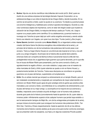  Bulma: Hija de uno de los científicos más brillantes del mundo (el Dr. Brief, quien es
dueño de una exitosa empresa de tecnología llamada Capsule Corporation, en su
adolescencia llega a sus oídos la leyenda de las Dragon Balls y decide buscarlas. En su
camino se encuentra a Gokū, quien la ayuda en su aventura. Ya desde su juventud posee
una enorme inteligencia y habilidad para construir aparatos tecnológicos. Durante su vida
crea numerosos objetos de importancia, como el radar del dragón (radar que muestra la
ubicación de las Dragon Balls), la máquina del tiempo usada por Trunks, etc. Llega a
superar a su propio padre como científica. En su adolescencia y juventud mantuvo un
noviazgo con Yamcha (a quien dejó por sufrir varios engaños amorosos) y siendo adulta
formó una relación con Vegeta, con quien tuvo dos hijos: Trunks (varón) y Bra (mujer).
 Kame Sennin (también conocido como Muten Rōshi): Es un legendario artista marcial,
creador del Kame Hame Ha (técnica energética más emblemática de la serie), y al
principio de la historia uno de los luchadores más poderosos del mundo pese a ser
anciano. Tiene su hogar (Kame House) en una diminuta isla tropical en el mar y vive allí
junto a su amigo Umigame. Al principio de la historia ella se pierde tierra adentro,
entonces Gokū (en compañía de Bulma) la lleva nuevamente hacia la orilla del mar,
protegiéndola incluso de un gigantesco tigre guerrero que quería devorarla, por lo que ella
fue en busca de Muten Rōshi para presentarlo y así fue como conoció a Gokū y en
agradecimiento le regaló a Kinton, una nube voladora. Luego pasa a ser el maestro de
artes marciales de Gokū y Krilin (quien además se queda a vivir en Kame House), y
posteriormente también de Yamcha. Todos esos discípulos se convirtieron en grandes
guerreros con el paso del tiempo, superándolo a él ampliamente.
 Krilin: Es un artista marcial que empezó su entrenamiento en un templo Shaolin, pero al
ser molestado constantemente y marginado por compañeros de mayor edad decidió ir a
entrenar con Muten Rōshi (quien goza de gran prestigio entre la gente que practica artes
marciales) y así conoció a Gokū, convirtiéndose en su compañero de entrenamiento y con
el paso del tiempo en su mejor amigo. Lo acompaña en la mayoría de sus aventuras y
batallas, mejorando como luchador al punto de llegar a ser el humano más poderoso
durante gran parte de la historia (concretamente hasta la aparición de Ub, quien debe su
inmenso poder -infinitamente superior al de cualquier humano que jamás haya existido- a
ser la reencarnación benigna de Majin Bu, uno de los antagonistas principales de la serie),
aunque incluso el enorme poder que consiguen los humanos más poderosos (Krilin, Ten
Shin Han, Yamcha y Chaos respectivamente -hasta la aparición de Ub en los últimos
momentos de la historia-) siendo adultos ya de poco sirve para luchar contra los enemigos
que se presentan (sólo los saiyajinss, sus hijos y en algunas ocasiones Piccolo pueden
 