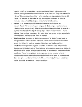 hacerles frente), por lo cual pasan a tener un papel secundario e incluso nulo en las
batallas, siendo generalmente observadores. De adulto forma una pareja con la Androide
Número 18 (humana que fue revivida y se le reconstruyeron algunas partes internas del
cuerpo y se le añadió un gran poder, el cual enormemente superior al de cualquier
humano a excepción de Ub), con quien tiene una hija llamada Marron.
 Piccolo: Es un namekuseijin (lo cual se descubre siendo él adulto) hijo del
malvado Piccolo Daimaō y nacido para vengarse de Gokū aunque posteriormente se
convertiría en su amigo. Su raza procede del planeta Namek pero él nació en la Tierra. Es
el primer maestro de Gohan (hijo de Gokū), al que entrena para enfrentarse a Vegeta
yNappa. Tiene un afecto especial por él, a quien siente casi como a un hijo, ya que fue la
primera persona que dejó de verlo como un enemigo.
 Son Gohan: Es el hijo mayor de Gokū y hermano mayor de Goten. Toma el papel de
protagonista de la historia en varias ocasiones. Gokū le puso el nombre en honor a su
abuelo Son Gohan. De adulto se casa con Videl y tiene una hija llamada Pan.
 Vegeta: Es el príncipe de los saiyajins, su nombre es el mismo que el del planeta de
donde proviene. Llega a invadir la Tierra junto con su compañero Nappa con el objetivo de
apoderarse de las Dragon Balls y así pedir el deseo de la vida eterna, para poder derrotar
al poderoso Freezer y reemplazarlo como emperador de gran parte del universo.
Posteriormente deja de ser malvado gradualmente y vive en la Tierra, se hace amigo de
Gokū (con quien además mantiene una rivalidad permanente) y forma una relación con
Bulma, con la que tiene a su hijo Trunks y su hija Bra.
 