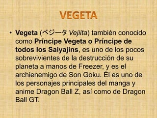 • Vegeta (ベジータ Vejiita) también conocido
como Príncipe Vegeta o Príncipe de
todos los Saiyajins, es uno de los pocos
sobrevivientes de la destrucción de su
planeta a manos de Freezer, y es el
archienemigo de Son Goku. Él es uno de
los personajes principales del manga y
anime Dragon Ball Z, así como de Dragon
Ball GT.
 