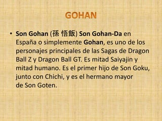 • Son Gohan (孫 悟飯) Son Gohan-Da en
España o simplemente Gohan, es uno de los
personajes principales de las Sagas de Dragon
Ball Z y Dragon Ball GT. Es mitad Saiyajin y
mitad humano. Es el primer hijo de Son Goku,
junto con Chichi, y es el hermano mayor
de Son Goten.
 