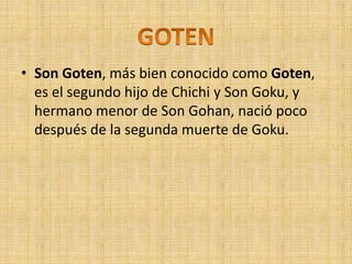 • Son Goten, más bien conocido como Goten,
es el segundo hijo de Chichi y Son Goku, y
hermano menor de Son Gohan, nació poco
después de la segunda muerte de Goku.
 
