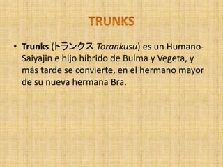 • Trunks (トランクス Torankusu) es un Humano-
Saiyajin e hijo híbrido de Bulma y Vegeta, y
más tarde se convierte, en el hermano mayor
de su nueva hermana Bra.
 