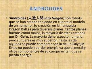 • 'Androides (人造人間 inzō Ningen) son robots
que se han creado teniendo en cuenta el modelo
de un humano. Su creación en la franquicia
Dragon Ball es para diversos planes, tantos planes
buenos como malos, la mayoría de estos creados
por Dr. Gero. La mayoría tiene aspecto humano,
pero su fuerza es muy superior, hasta las de
algunos se puede comparar con la de un Saiyajin.
Estos no pueden perder energía ya que el metal y
otros componentes de su cuerpo evitan que se
pierda energía.
 