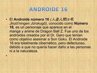 • El Androide número 16 (人造人間16号,
Jinzō'ningen Jūrokugō), conocido como Número
16, es un personaje que aparece en el
manga y anime de Dragon Ball Z. Fue uno de los
androides creados por el Dr. Gero que tenían
como objetivo asesinar a Son Goku. El Androide
16 era totalmente cibernético, pero defectuoso,
debido a que no quería hacer daño a las personas
ni a la naturaleza.
•
 