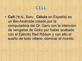 • Cell (セル, Seru , Célula en España) es
un Bio-Androide creado por la
computadora del Dr. Gero con la intención
de vengarse de Goku por haber acabado
con el Ejército Red Ribbon y con ello el
sueño de todo villano: dominar el mundo.
 