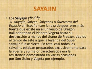 • Los Saiyajin (サイヤ
人 saiyajin, Saiyan, Saiyanos o Guerreros del
Espacio en España) son la raza de guerreros más
fuerte que existe en el universo de Dragon
Ball,habitaban el Planeta Vegeta hasta su
destrucción a manos del tirano de Freezer, debido
al temor de éste a que la leyenda del Súper
saiyajin fuese cierta. En total casi todos los
saiyajins estaban preparados exclusivamente para
la guerra y su mejor característica era la
resistencia demostrada en varias ocasiones
por Son Goku y Vegeta por ejemplo.
 