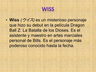 • Wiss (ウイス) es un misterioso personaje
que hizo su debut en la película Dragon
Ball Z: La Batalla de los Dioses. Es el
asistente y maestro en artes marciales
personal de Bills. Es el personaje más
poderoso conocido hasta la fecha.
 