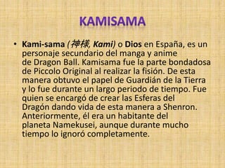 • Kami-sama (神様, Kami) o Dios en España, es un
personaje secundario del manga y anime
de Dragon Ball. Kamisama fue la parte bondadosa
de Piccolo Original al realizar la fisión. De esta
manera obtuvo el papel de Guardián de la Tierra
y lo fue durante un largo periodo de tiempo. Fue
quien se encargó de crear las Esferas del
Dragón dando vida de esta manera a Shenron.
Anteriormente, él era un habitante del
planeta Namekusei, aunque durante mucho
tiempo lo ignoró completamente.
 