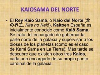 • El Rey Kaio Sama, o Kaio del Norte (北
の界王, Kita no Kaiō), Kaitoen España es
inicialmente conocido como Kaiō Sama.
Se trata del encargado de gobernar la
parte norte de la galaxia y supervisar a los
dioses de los planetas (como es el caso
de Kami Sama en La Tierra). Más tarde se
descubre que existen otros tres Kaios,
cada uno encargado de su propio punto
cardinal de la galaxia.
 