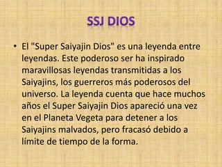 • El "Super Saiyajin Dios" es una leyenda entre
leyendas. Este poderoso ser ha inspirado
maravillosas leyendas transmitidas a los
Saiyajins, los guerreros más poderosos del
universo. La leyenda cuenta que hace muchos
años el Super Saiyajin Dios apareció una vez
en el Planeta Vegeta para detener a los
Saiyajins malvados, pero fracasó debido a
límite de tiempo de la forma.
 