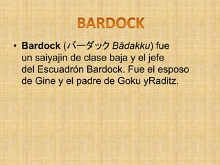 • Bardock (バーダック Bādakku) fue
un saiyajin de clase baja y el jefe
del Escuadrón Bardock. Fue el esposo
de Gine y el padre de Goku yRaditz.
 