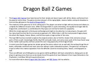 Dragon Ball Z Games
•   The Dragon Ball Z games have been known for their simple and classic layout with all the villains and heroes from
    the popular anime show. The games also become part of the raging fights, massive battles and quick showdowns.
    Here are few glimpses to the world of Dragon Ball Z.
•   The simplicity of this game has to be its selling point. The players can select to fight with any heroes and villains to
    complete the different missions here. While the Dragon Ball Z is quite interesting, the equally fun Dragon Ball GT,
    Dragon Ball, and Teckaichi 2, and McDonald's Play-Space are not that far behind in popularity.
•   While the simple approach to the layout and background might no be attractive to many players, the game still
    has many loyal fans that like the no nonsense approach of it. While Goku is still the most popular Dragon player,
    the others like Vegeta, Fieieza, Ghoan, and Cell have quite a large number of fans also.
•   The loyal DBZ fans have started to explore the original versions also to find the mission links and some unique
    parts of that as well. Interestingly the Blu-Ray DVD and audio tracks, and some uncut parts of this have found ways
    to the market quite quickly and have proven the ever rising popularity of the Dragon Brand.
•   In recent years the Dragon games has almost gained the status culture icon as well with the exciting things like art
    books, collectable cards that and music also now selling in quite substantial numbers. The game has not large its
    scope to reflect the creative aspirations from the different countries including China, Taiwan, and Singapore as
    well.
•   There are different set of DBZ games across genres befitting different skill level and platforms. Being quite an old
    player in gaming arena, there are some steady fans of this game that have followed it from Super Nintendo to the
    PlayStation 2 and Xbox 360 with equal enthusiasm.
•   For more information about Dragon Ball Z Kai Games and DBZ Games visit my website.
 