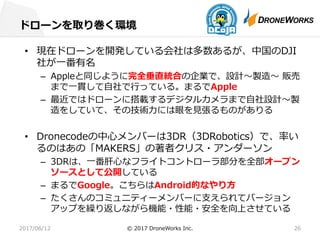 ドローンを取り巻く環境
2017/06/12 © 2017 DroneWorks Inc. 26
• 現在ドローンを開発している会社は多数あるが、中国のDJI
社が⼀番有名
– Appleと同じように完全垂直統合の企業で、設計〜製造〜 販売
まで⼀貫して⾃社で⾏っている。まるでApple
– 最近ではドローンに搭載するデジタルカメラまで⾃社設計〜製
造をしていて、その技術⼒には眼を⾒張るものがありる
• Dronecodeの中⼼メンバーは3DR（3DRobotics）で、率い
るのはあの「MAKERS」の著者クリス・アンダーソン
– 3DRは、⼀番肝⼼なフライトコントローラ部分を全部オープン
ソースとして公開している
– まるでGoogle。こちらはAndroid的なやり⽅
– たくさんのコミュニティーメンバーに⽀えられてバージョン
アップを繰り返しながら機能・性能・安全を向上させている
 