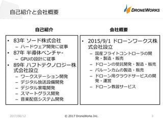 ⾃⼰紹介と会社概要
⾃⼰紹介
• 83年 ソード株式会社
– ハードウェア開発に従事
• 87年 半導体ベンチャ-
– GPUの設計に従事
• 89年 ハフトテクノロジー株
式会社設⽴
– ワークステーション開発
– デジタル放送設備開発
– デジタル家電開発
– スマートグラス開発
– ⾳楽配信システム開発
会社概要
• 2015/9/1 ドローンワークス株
式会社設⽴
– 国産フライトコントローラの開
発・製造・販売
– ドローンの受託開発・製造・販売
– バルーンカムの製造・販売
– ドローン⽤クラウドサービスの開
発・運営
– ドローン教習サービス
2017/06/12 © 2017 DroneWorks Inc. 3
 