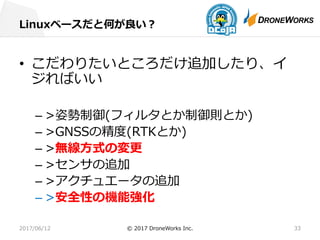 Linuxベースだと何が良い？
2017/06/12 © 2017 DroneWorks Inc. 33
• こだわりたいところだけ追加したり、イ
ジればいい
– >姿勢制御(フィルタとか制御則とか)
– >GNSSの精度(RTKとか)
– >無線⽅式の変更
– >センサの追加
– >アクチュエータの追加
– >安全性の機能強化
 