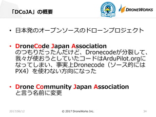 「DCoJA」の概要
2017/06/12 © 2017 DroneWorks Inc. 34
• ⽇本発のオープンソースのドローンプロジェクト
• DroneCode Japan Association
のつもりだったんだけど、Dronecodeが分裂して、
我々が使おうとしていたコードはArduPilot.orgに
なってしまい、事実上Dronecode（ソース的には
PX4）を使わない⽅向になった
• Drone Community Japan Association
と⾔う名前に変更
 