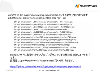 2017/06/12 © 2017 DroneWorks Inc. 78
upm/で git	diff	master	dromeworks-experimental	としても変更分がわかります
git diff	master	dromeworks-experimental	|	grep	"diff	–git
example/の下にあるのはサンプルプログラムで、その他のはほとんどドライバ
です。
変更分はupmのdromeworks-experimentalブランチにあります。
https://github.com/drone-works/upm/tree/dromeworks-experimental
 