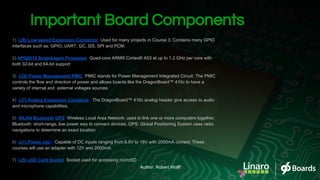 Important Board Components
1) (J8) Low-speed Expansion Connector: Used for many projects in Course 3. Contains many GPIO
interfaces such as: GPIO, UART, I2C, I2S, SPI and PCM.
2) APQ8016 Snapdragon Processor: Quad-core ARM® Cortex® A53 at up to 1.2 GHz per core with
both 32-bit and 64-bit support
3) (U9) Power Management PMIC: PMIC stands for Power Management Integrated Circuit. The PMIC
controls the flow and direction of power and allows boards like the DragonBoard™ 410c to have a
variety of internal and external voltages sources.
4) (J7) Analog Expansion Connector: The DragonBoard™ 410c analog header give access to audio
and microphone capabilities.
5) WLAN/Bluetooth/GPS: Wireless Local Area Network: used to link one or more computers together,
Bluetooth: short-range, low power way to connect devices, GPS: Global Positioning System uses radio
navigations to determine an exact location.
6) (J1) Power Jack: Capable of DC inputs ranging from 6.5V to 18V with 2000mA current. These
courses will use an adapter with 12V and 2000mA.
7) (J5) uSD Card Socket: Socket used for accessing microSD
Author: Robert Wolff
 
