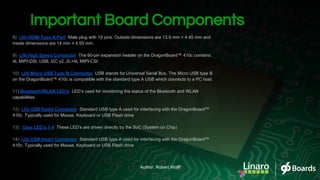 Important Board Components
8) (J6) HDMI Type A Port: Male plug with 19 pins. Outside dimensions are 13.9 mm × 4.45 mm and
inside dimensions are 14 mm × 4.55 mm.
9) (J9) High Speed Connector: The 60-pin expansion header on the DragonBoard™ 410c contains:
4L MIPI-DSI, USB, I2C x2, 2L+4L MIPI-CSI
10) (J4) Micro USB Type B Connector: USB stands for Universal Serial Bus. The Micro USB type B
on the DragonBoard™ 410c is compatible with the standard type A USB which connects to a PC host.
11) Bluetooth/WLAN LED’s: LED’s used for monitoring the status of the Bluetooth and WLAN
capabilities
12) (J3) USB Host2 Connector: Standard USB type A used for interfacing with the DragonBoard™
410c. Typically used for Mouse, Keyboard or USB Flash drive
13) : User LED’s 1-4: These LED’s are driven directly by the SoC (System on Chip)
14) (J2) USB Host1 Connector: Standard USB type A used for interfacing with the DragonBoard™
410c. Typically used for Mouse, Keyboard or USB Flash drive
Author: Robert Wolff
 