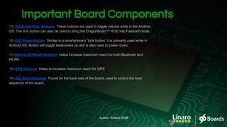 Important Board Components
15) (S3-4) Vol+/Vol- Buttons: These buttons are used to toggle volume while in the Android
OS. The Vol- button can also be used to bring the DragonBoard™ 410c into Fastboot mode.
16) (S2) Power Button: Similar to a smartphone’s “lock button” it is primarily used while in
Android OS. Button will toggle sleep/wake up and is also used to power down.
17) Bluetooth/WLAN Antenna: Helps increase maximum reach for both Bluetooth and
WLAN.
18) GPS Antenna: Helps to increase maximum reach for GPS
19) (S6) Boot Switches: Found on the back side of the board, used to control the boot
sequence of the board.
Author: Robert Wolff
 
