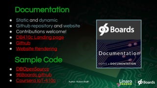 Documentation
● Static and dynamic
● Github repository and website
● Contributions welcome!
● DB410c Landing page
● Github
● Website Rendering
Sample Code
● DBOpenSource
● 96Boards github
● Coursera IoT-410c Author: Robert Wolff
 