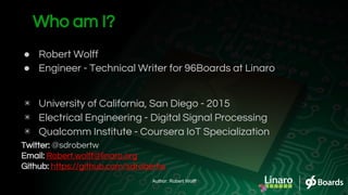 Who am I?
● Robert Wolff
● Engineer - Technical Writer for 96Boards at Linaro
▣ University of California, San Diego - 2015
▣ Electrical Engineering - Digital Signal Processing
▣ Qualcomm Institute - Coursera IoT Specialization
Twitter: @sdrobertw
Email: Robert.wolff@linaro.org
Github: https://github.com/sdrobertw
Author: Robert Wolff
 