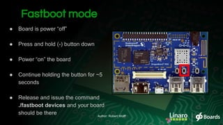 Fastboot mode
● Board is power “off”
● Press and hold (-) button down
● Power “on” the board
● Continue holding the button for ~5
seconds
● Release and issue the command
./fastboot devices and your board
should be there Author: Robert Wolff
 